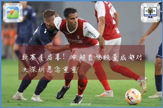 新赛季启幕！中超首场较量成都对决深圳悬念重重