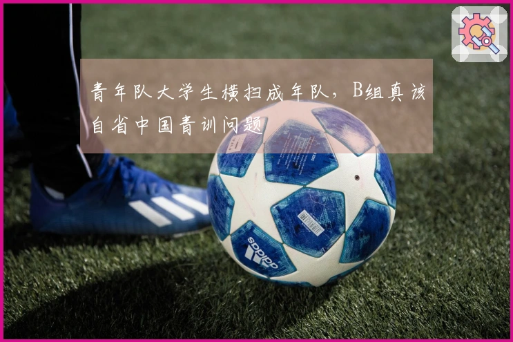 青年队大学生横扫成年队，B组真该自省中国青训问题