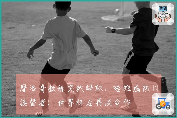 摩洛哥教练突然辞职，哈维成热门接替者：世界杯后再谈合作