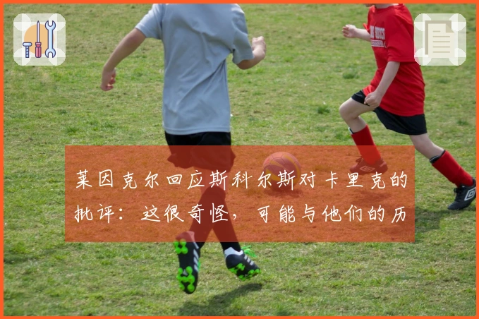 莱因克尔回应斯科尔斯对卡里克的批评：这很奇怪，可能与他们的历史有关