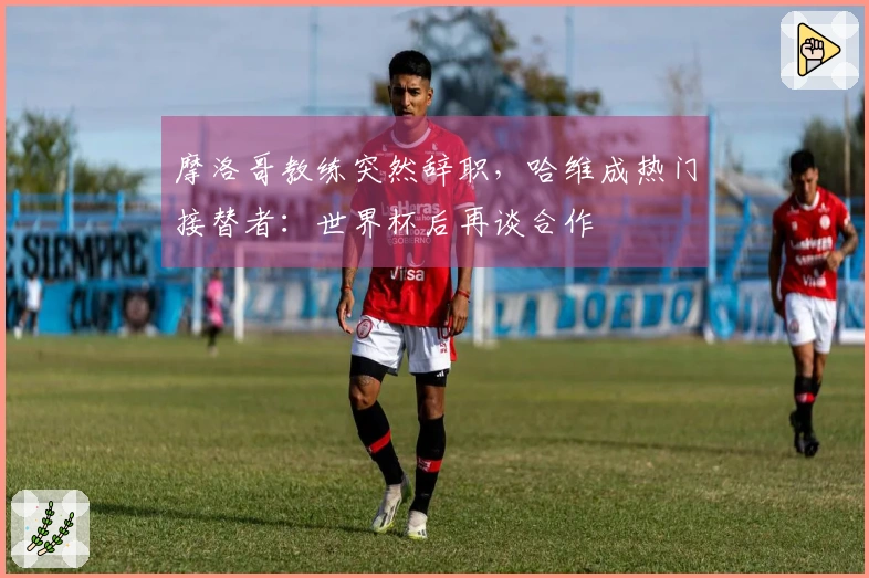 摩洛哥教练突然辞职，哈维成热门接替者：世界杯后再谈合作