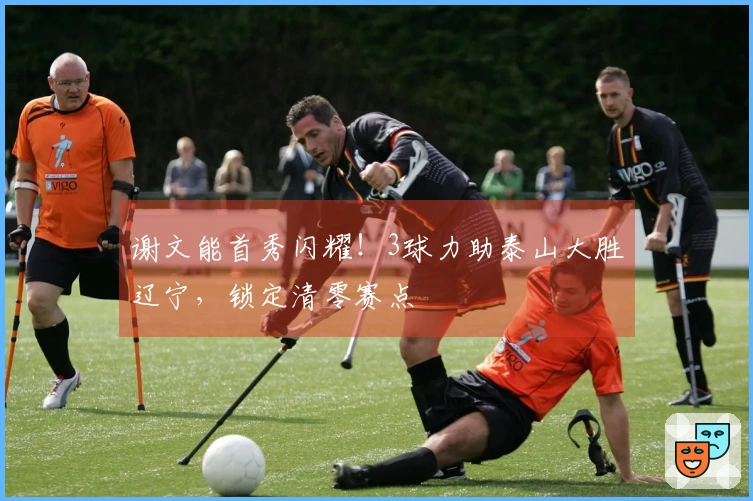 谢文能首秀闪耀！3球力助泰山大胜辽宁，锁定清零赛点