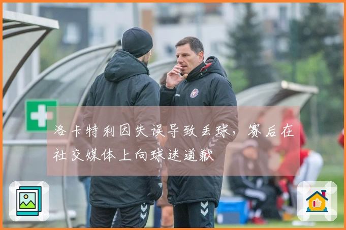 洛卡特利因失误导致丢球，赛后在社交媒体上向球迷道歉