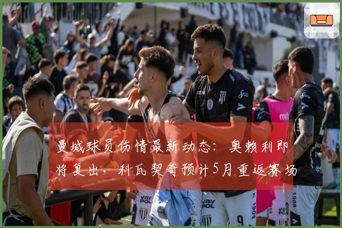 曼城球员伤情最新动态：奥赖利即将复出，科瓦契奇预计5月重返赛场