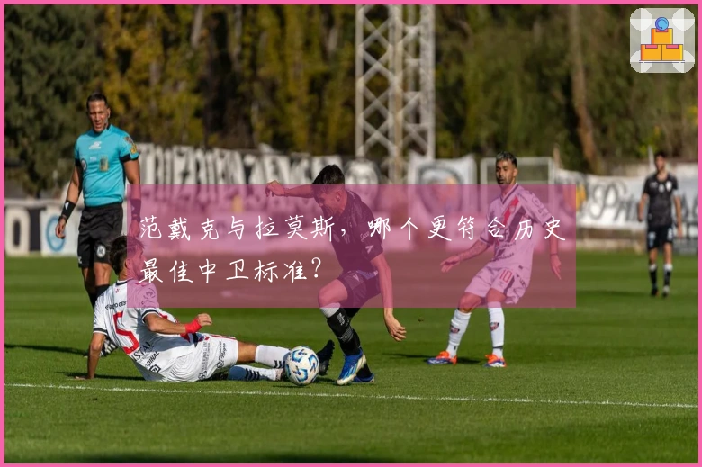 范戴克与拉莫斯，哪个更符合历史最佳中卫标准？