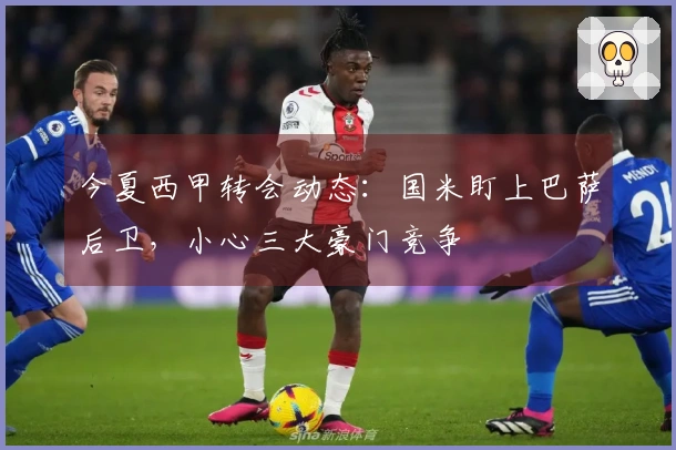 今夏西甲转会动态：国米盯上巴萨后卫，小心三大豪门竞争