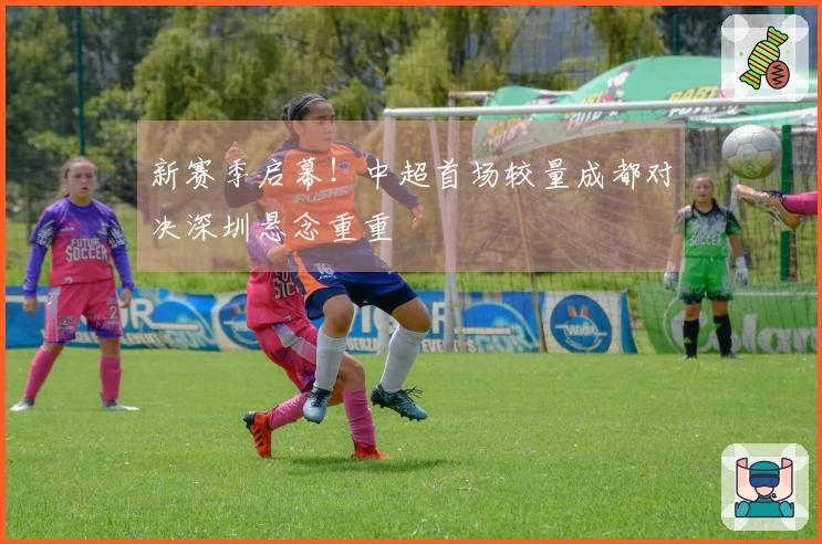 新赛季启幕！中超首场较量成都对决深圳悬念重重