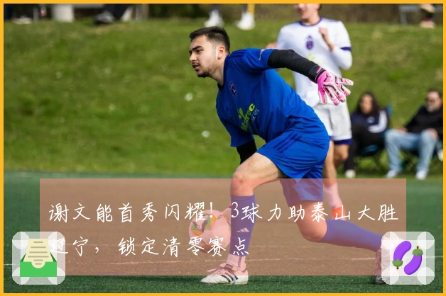 谢文能首秀闪耀！3球力助泰山大胜辽宁，锁定清零赛点