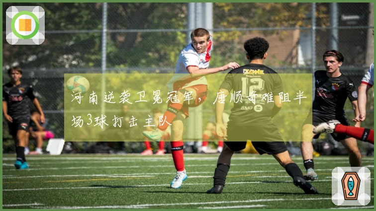 河南逆袭卫冕冠军，唐顺奇难阻半场3球打击主队