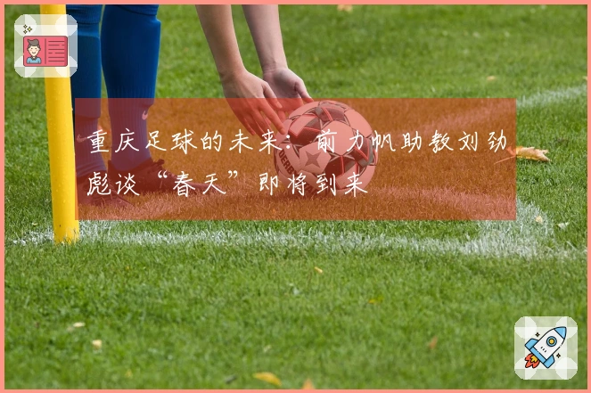 重庆足球的未来：前力帆助教刘劲彪谈“春天”即将到来