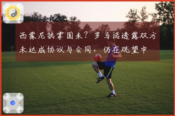西蒙尼执掌国米？罗马诺透露双方未达成协议与合同，仍在观望中
